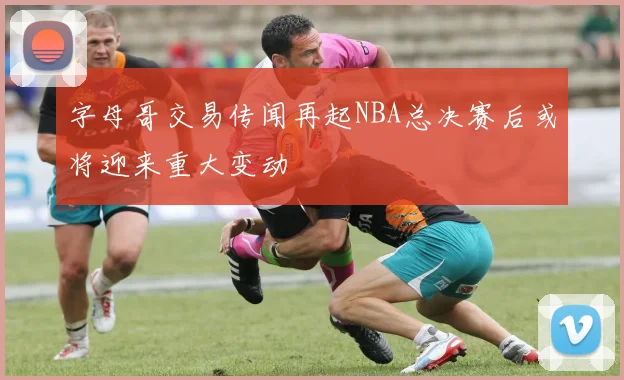 字母哥交易传闻再起NBA总决赛后或将迎来重大变动
