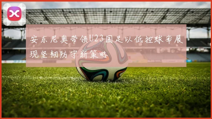 安东尼奥带领U23国足以低控球率展现坚韧防守新策略