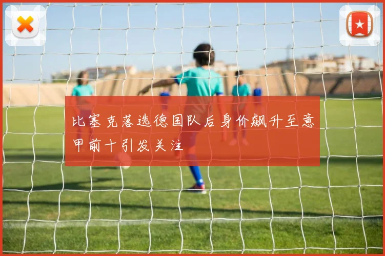 比塞克落选德国队后身价飙升至意甲前十引发关注