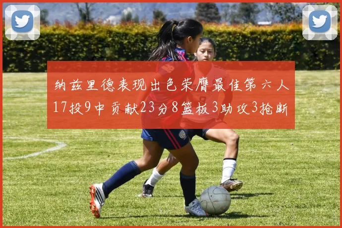 纳兹里德表现出色荣膺最佳第六人17投9中贡献23分8篮板3助攻3抢断1盖帽