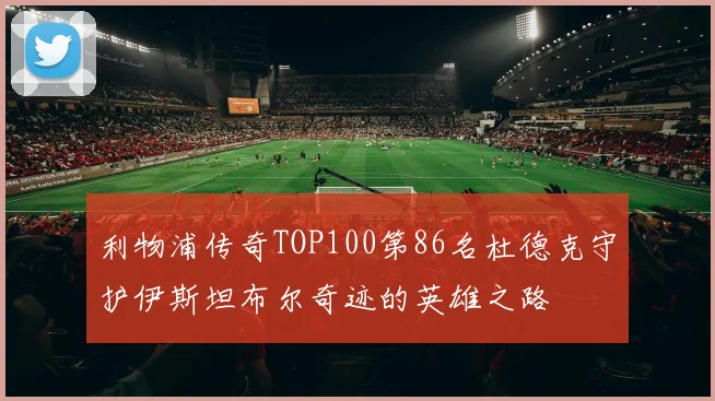 利物浦传奇TOP100第86名杜德克守护伊斯坦布尔奇迹的英雄之路