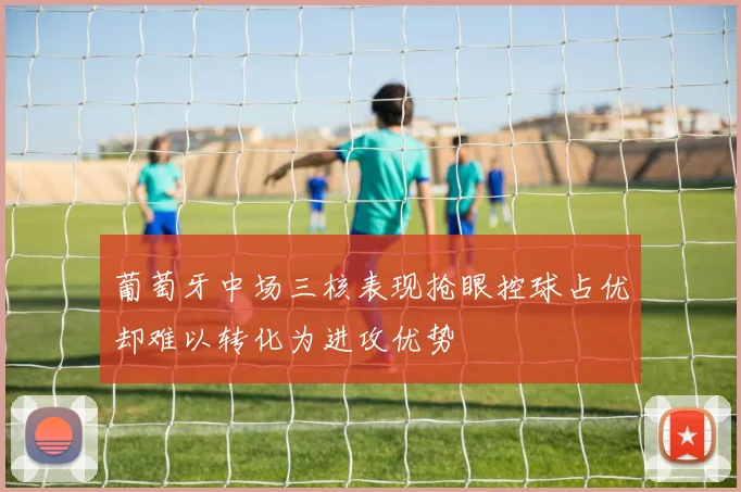葡萄牙中场三核表现抢眼控球占优却难以转化为进攻优势