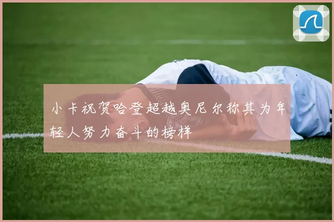 小卡祝贺哈登超越奥尼尔称其为年轻人努力奋斗的榜样