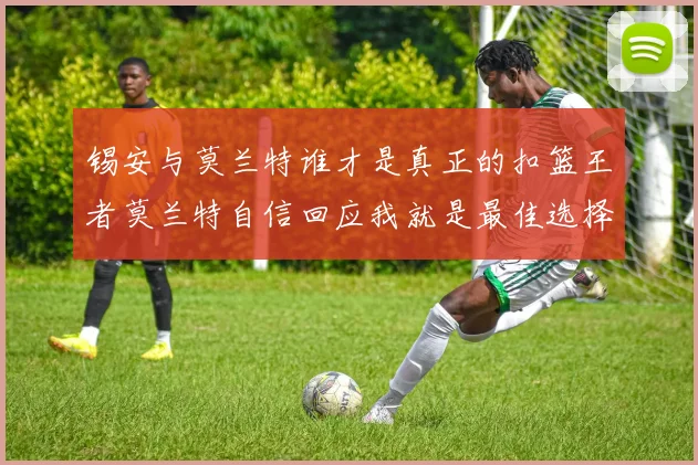 锡安与莫兰特谁才是真正的扣篮王者莫兰特自信回应我就是最佳选择