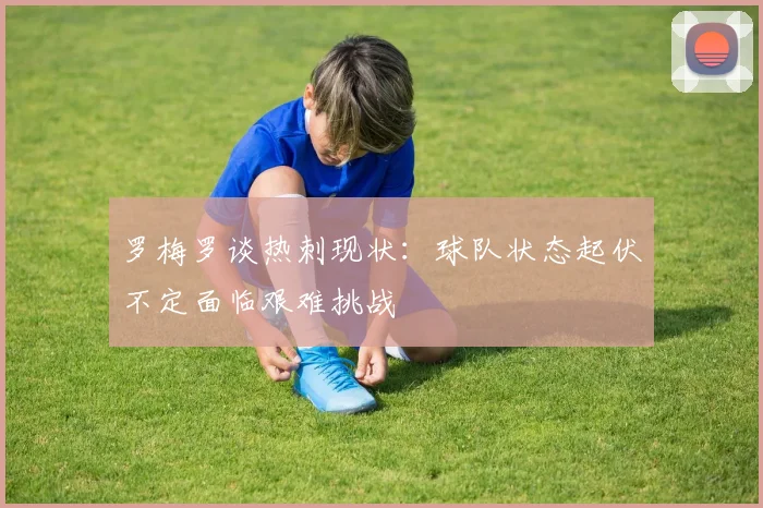 罗梅罗谈热刺现状：球队状态起伏不定面临艰难挑战