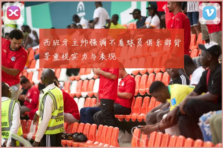西班牙主帅强调不看球员俱乐部背景重视实力与表现