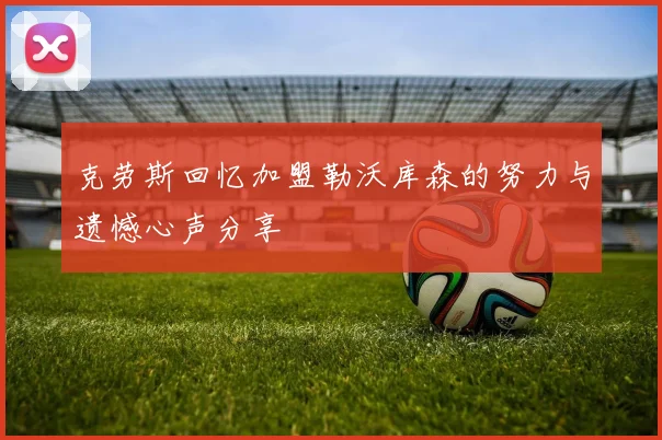 克劳斯回忆加盟勒沃库森的努力与遗憾心声分享
