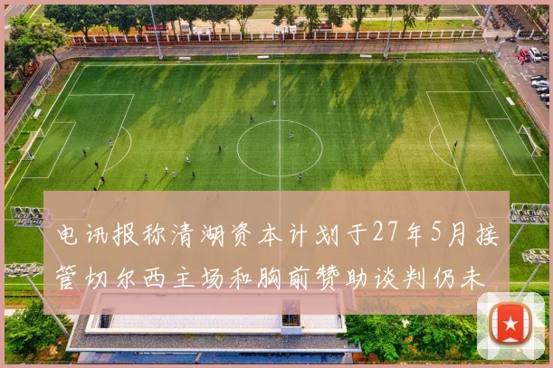 电讯报称清湖资本计划于27年5月接管切尔西主场和胸前赞助谈判仍未取得进展