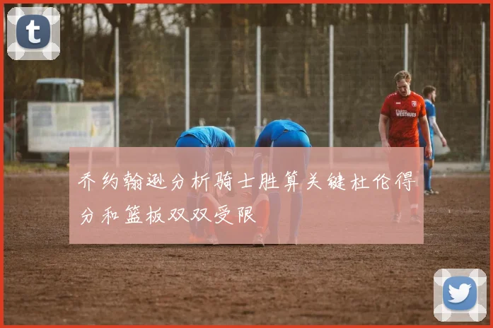 乔约翰逊分析骑士胜算关键杜伦得分和篮板双双受限