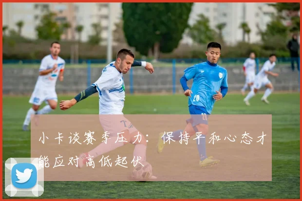 小卡谈赛季压力：保持平和心态才能应对高低起伏