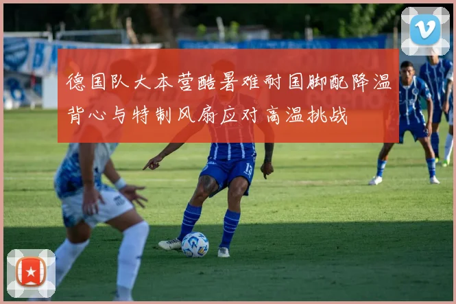 德国队大本营酷暑难耐国脚配降温背心与特制风扇应对高温挑战