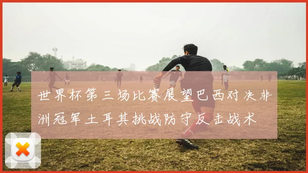 世界杯第三场比赛展望巴西对决非洲冠军土耳其挑战防守反击战术