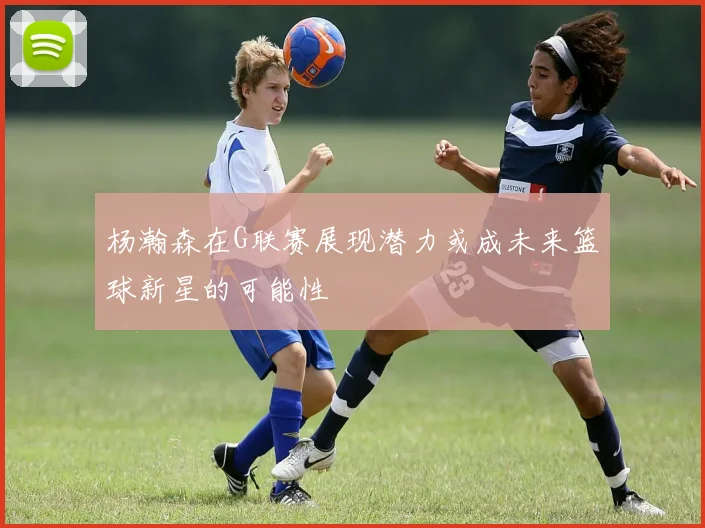 杨瀚森在G联赛展现潜力或成未来篮球新星的可能性