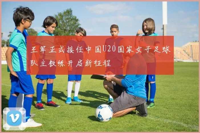王军正式接任中国U20国家女子足球队主教练开启新征程