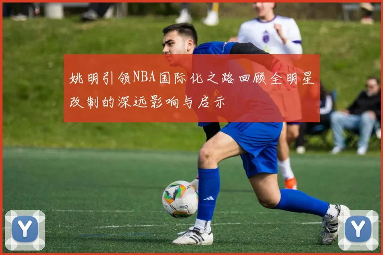 姚明引领NBA国际化之路回顾全明星改制的深远影响与启示