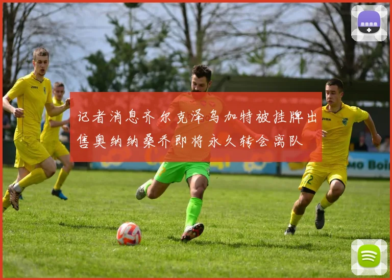 记者消息齐尔克泽乌加特被挂牌出售奥纳纳桑乔即将永久转会离队