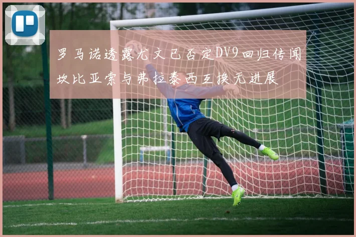 罗马诺透露尤文已否定DV9回归传闻坎比亚索与弗拉泰西互换无进展