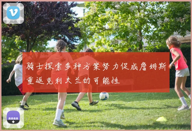 骑士探索多种方案努力促成詹姆斯重返克利夫兰的可能性