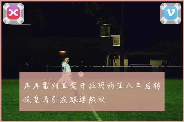 库库雷利亚离开拉玛西亚八年后转投皇马引发球迷热议