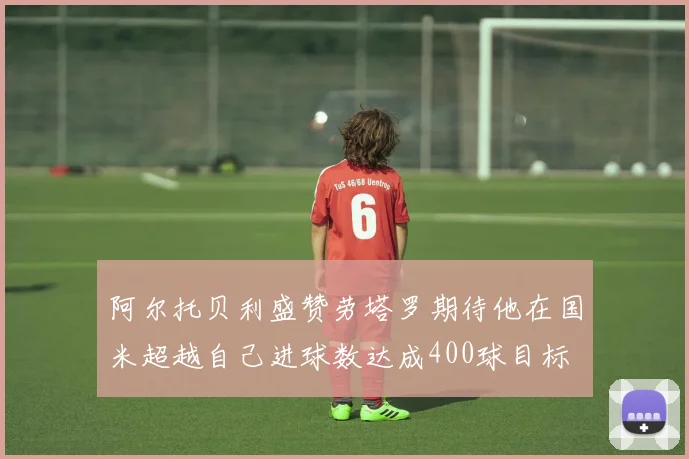 阿尔托贝利盛赞劳塔罗期待他在国米超越自己进球数达成400球目标