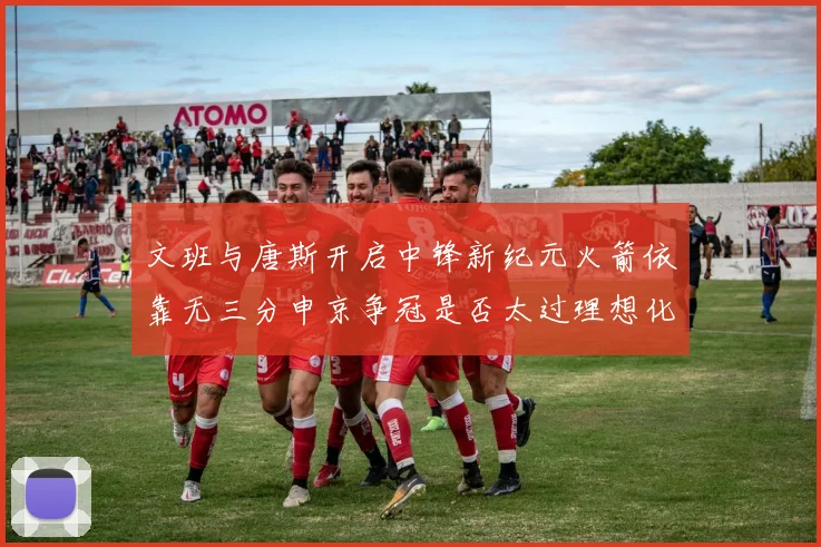 文班与唐斯开启中锋新纪元火箭依靠无三分申京争冠是否太过理想化