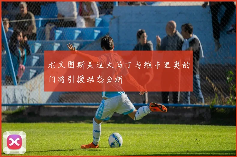 尤文图斯关注大马丁与维卡里奥的门将引援动态分析