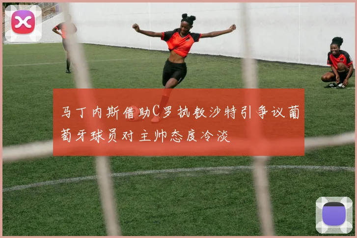 马丁内斯借助C罗执教沙特引争议葡萄牙球员对主帅态度冷淡