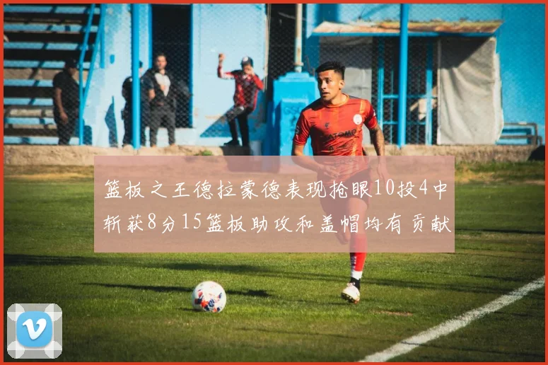 篮板之王德拉蒙德表现抢眼10投4中斩获8分15篮板助攻和盖帽均有贡献