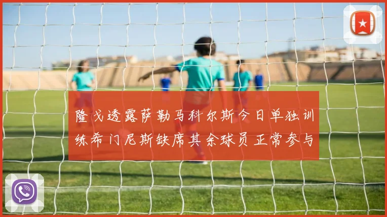 隆戈透露萨勒马科尔斯今日单独训练希门尼斯缺席其余球员正常参与训练